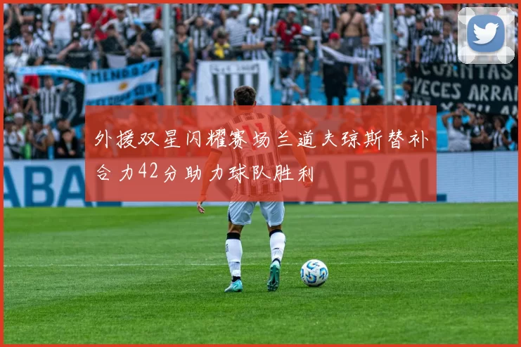 外援双星闪耀赛场兰道夫琼斯替补合力42分助力球队胜利