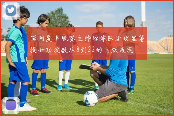 篮网夏季联赛主帅称球队进攻显著提升助攻数从8到22的飞跃表现