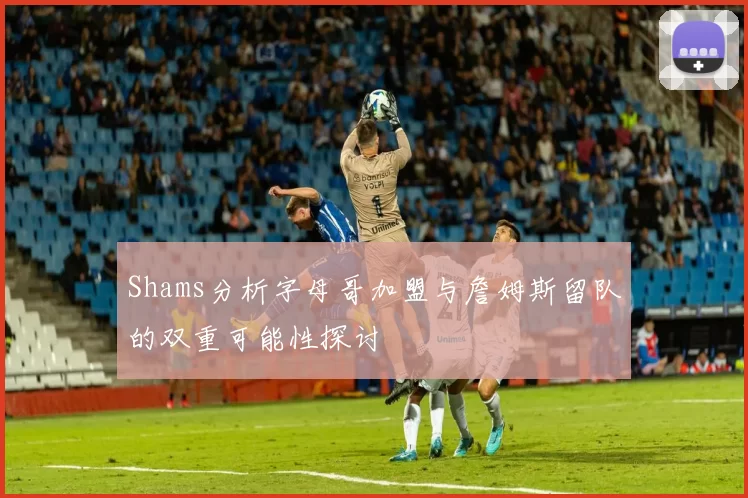 Shams分析字母哥加盟与詹姆斯留队的双重可能性探讨