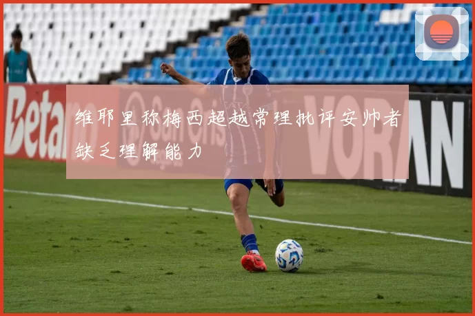 维耶里称梅西超越常理批评安帅者缺乏理解能力