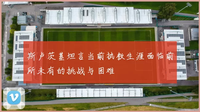 斯卢茨基坦言当前执教生涯面临前所未有的挑战与困难