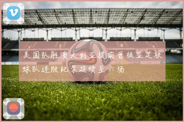 美国队胜澳大利亚提前晋级亚足联球队连败纪录延续至六场