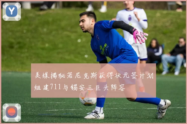 美媒揭秘若尼克斯获得状元签计划组建711与锡安三巨头阵容