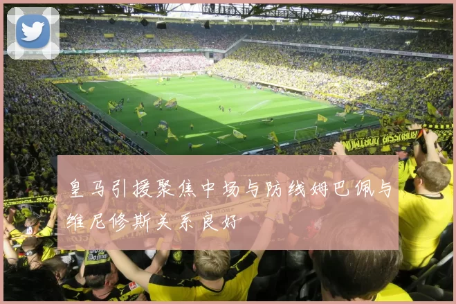 皇马引援聚焦中场与防线姆巴佩与维尼修斯关系良好