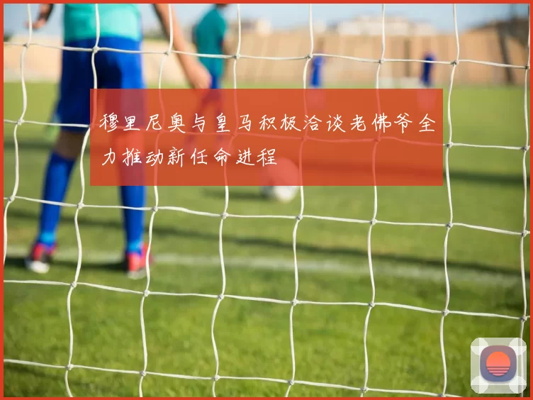 穆里尼奥与皇马积极洽谈老佛爷全力推动新任命进程