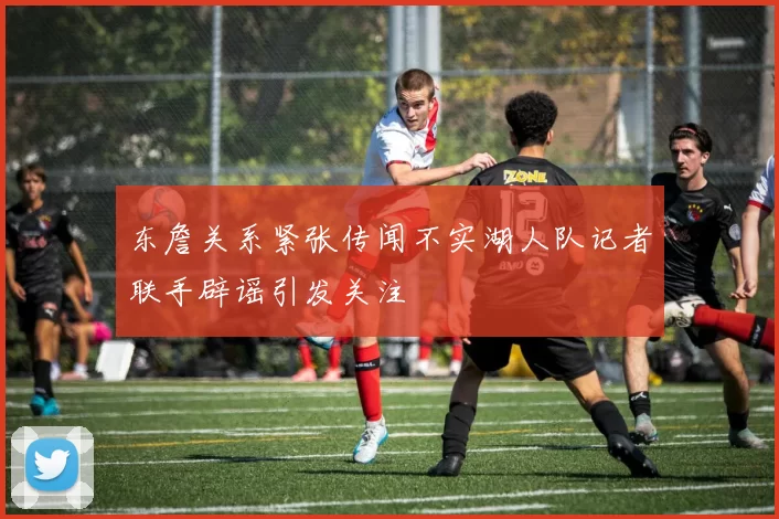 东詹关系紧张传闻不实湖人队记者联手辟谣引发关注