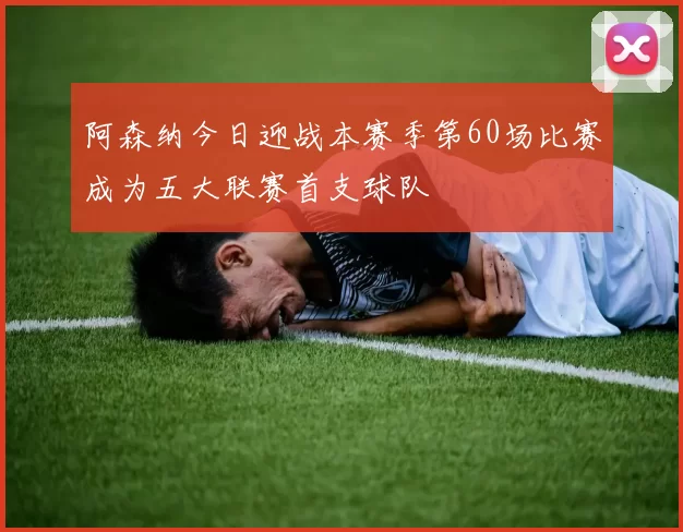 阿森纳今日迎战本赛季第60场比赛成为五大联赛首支球队