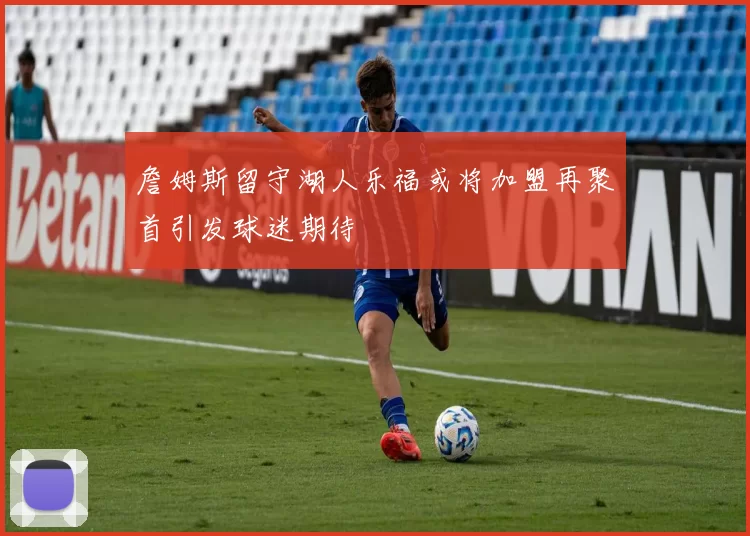 詹姆斯留守湖人乐福或将加盟再聚首引发球迷期待