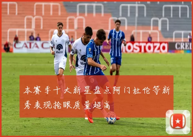 本赛季十大新星盘点阿门杜伦等新秀表现抢眼质量超高