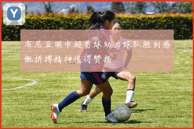 布尼亚明中超首球助力球队胜利感慨拼搏精神值得赞扬