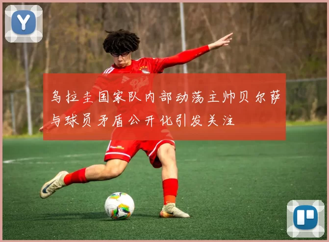 乌拉圭国家队内部动荡主帅贝尔萨与球员矛盾公开化引发关注