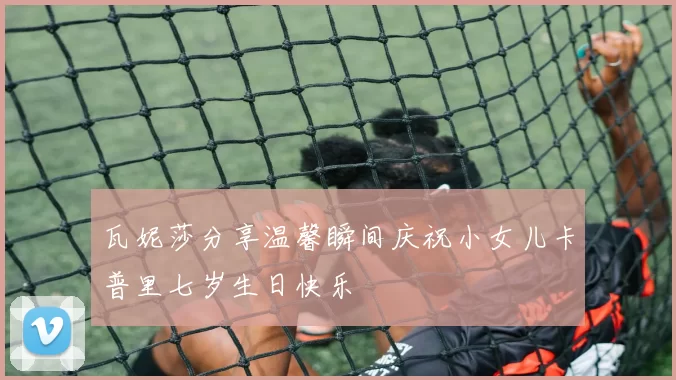 瓦妮莎分享温馨瞬间庆祝小女儿卡普里七岁生日快乐