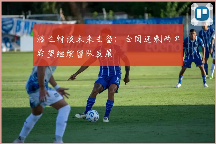 格兰特谈未来去留：合同还剩两年希望继续留队发展