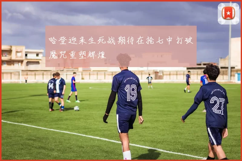 哈登迎来生死战期待在抢七中打破魔咒重塑辉煌